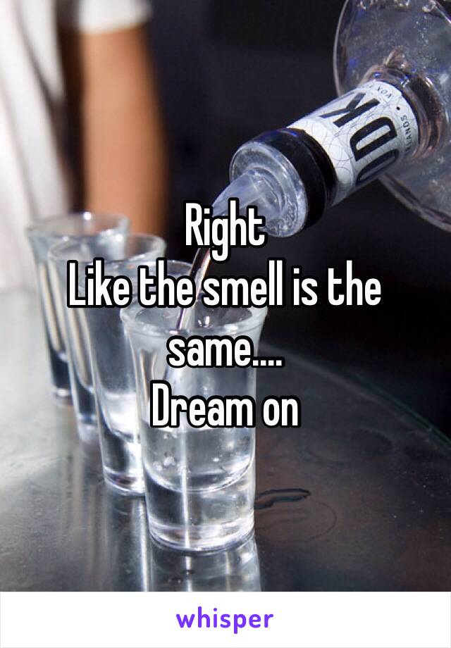 Right
Like the smell is the same....
Dream on