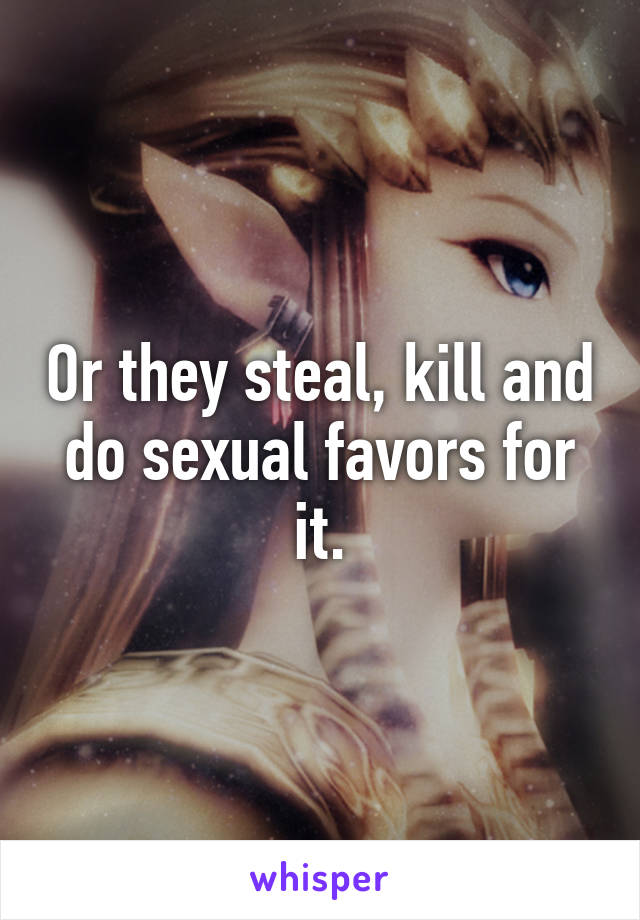 Or they steal, kill and do sexual favors for it.
