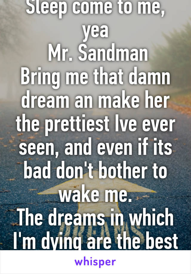 Sleep come to me, yea
 Mr. Sandman
Bring me that damn dream an make her the prettiest Ive ever seen, and even if its bad don't bother to wake me.
The dreams in which I'm dying are the best Ive ever hand.