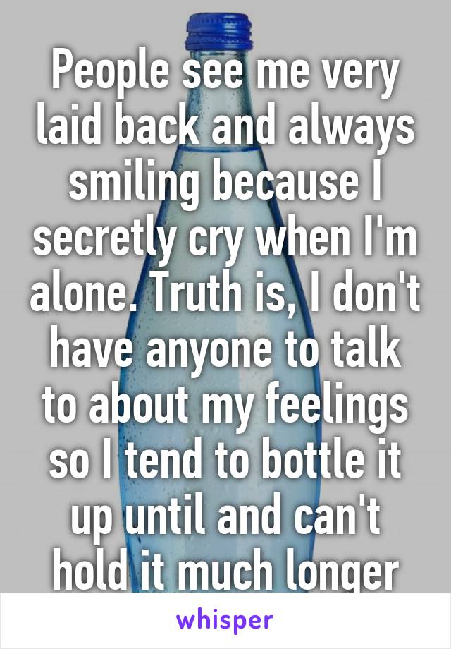 People see me very laid back and always smiling because I secretly cry when I'm alone. Truth is, I don't have anyone to talk to about my feelings so I tend to bottle it up until and can't hold it much longer