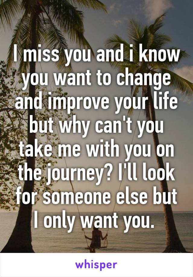 I miss you and i know you want to change and improve your life but why can't you take me with you on the journey? I'll look for someone else but I only want you. 