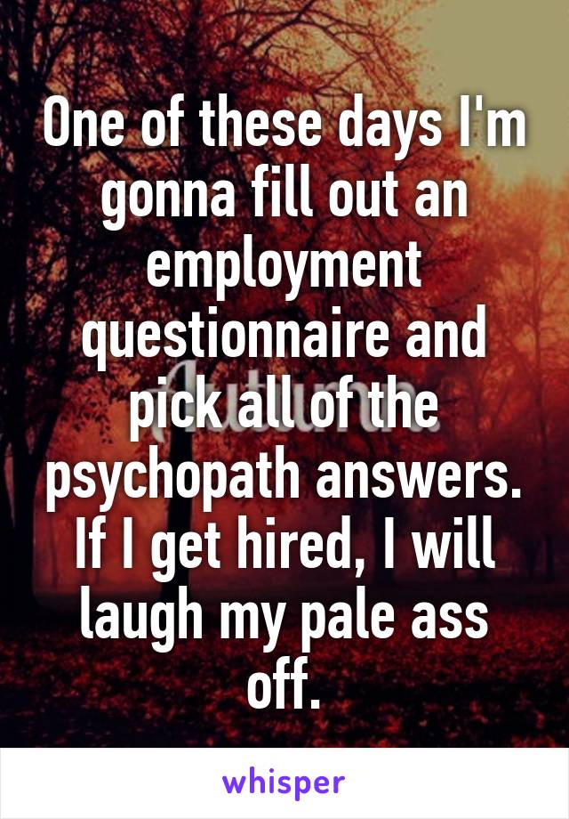 One of these days I'm gonna fill out an employment questionnaire and pick all of the psychopath answers. If I get hired, I will laugh my pale ass off.