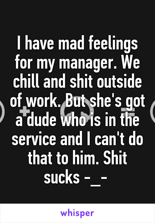 I have mad feelings for my manager. We chill and shit outside of work. But she's got a dude who is in the service and I can't do that to him. Shit sucks -_- 