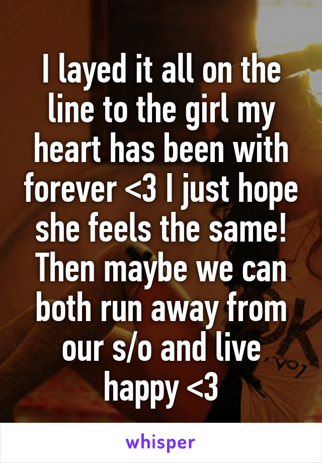 I layed it all on the line to the girl my heart has been with forever <3 I just hope she feels the same! Then maybe we can both run away from our s/o and live happy <3