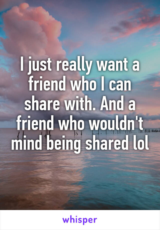 I just really want a friend who I can share with. And a friend who wouldn't mind being shared lol 