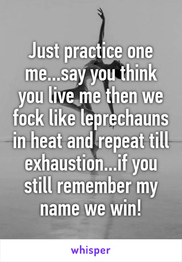 Just practice one me...say you think you live me then we fock like leprechauns in heat and repeat till exhaustion...if you still remember my name we win!