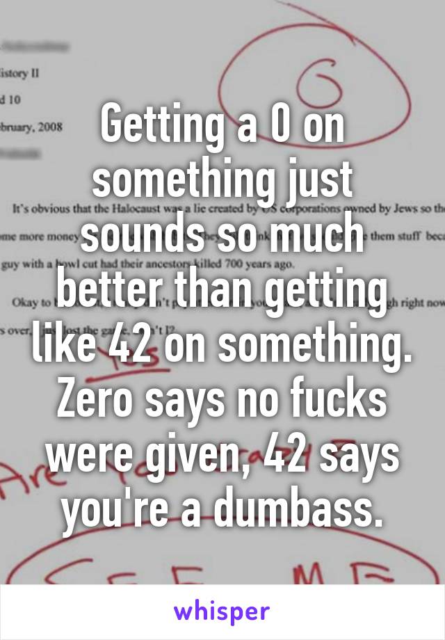 Getting a 0 on something just sounds so much better than getting like 42 on something. Zero says no fucks were given, 42 says you're a dumbass.