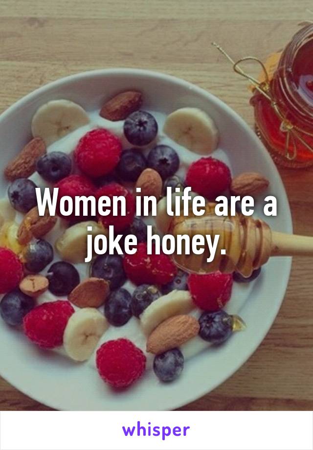 Women in life are a joke honey.