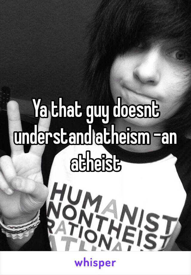 Ya that guy doesnt understand atheism -an atheist