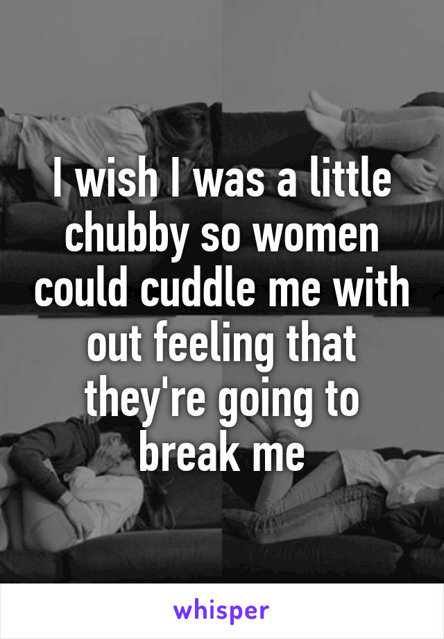 I wish I was a little chubby so women could cuddle me with out feeling that they're going to break me