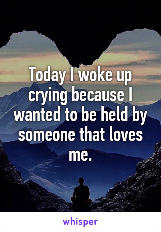 Today I woke up crying because I wanted to be held by someone that loves me.