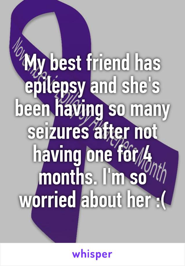 My best friend has epilepsy and she's been having so many seizures after not having one for 4 months. I'm so worried about her :(