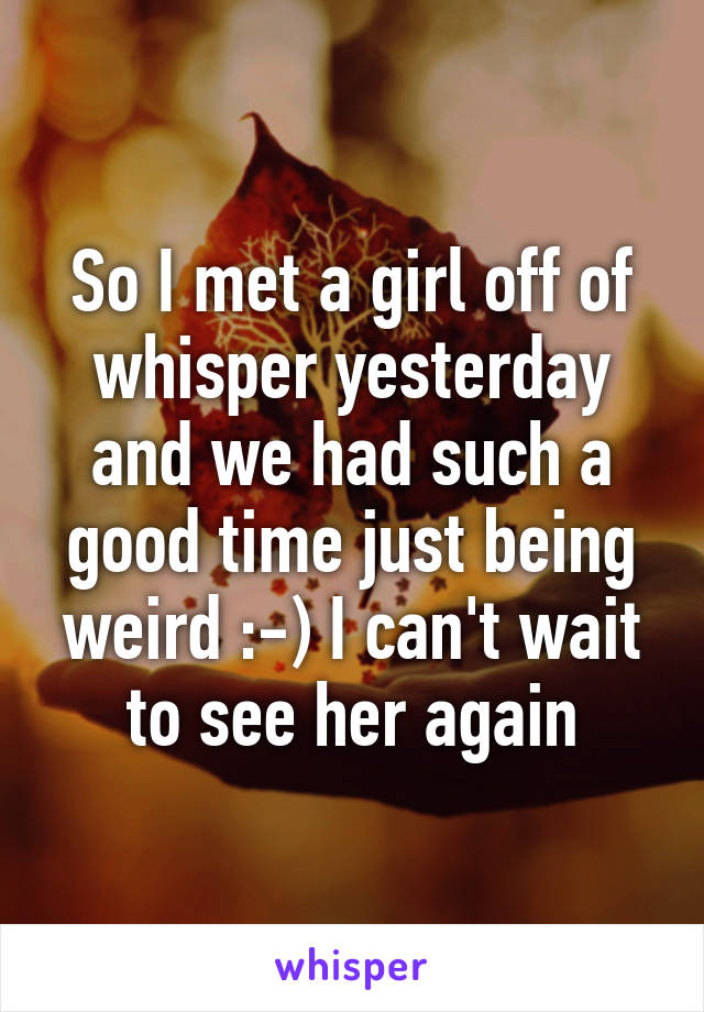 So I met a girl off of whisper yesterday and we had such a good time just being weird :-) I can't wait to see her again