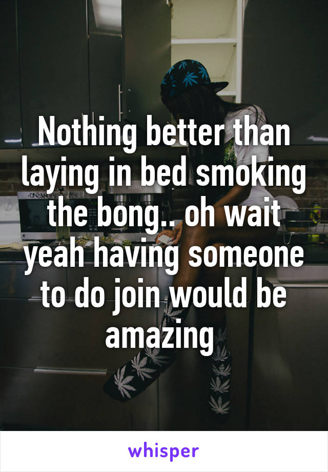 Nothing better than laying in bed smoking the bong.. oh wait yeah having someone to do join would be amazing 