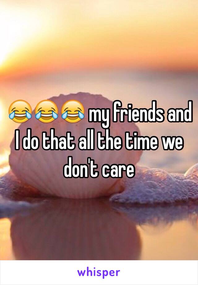 😂😂😂 my friends and I do that all the time we don't care 