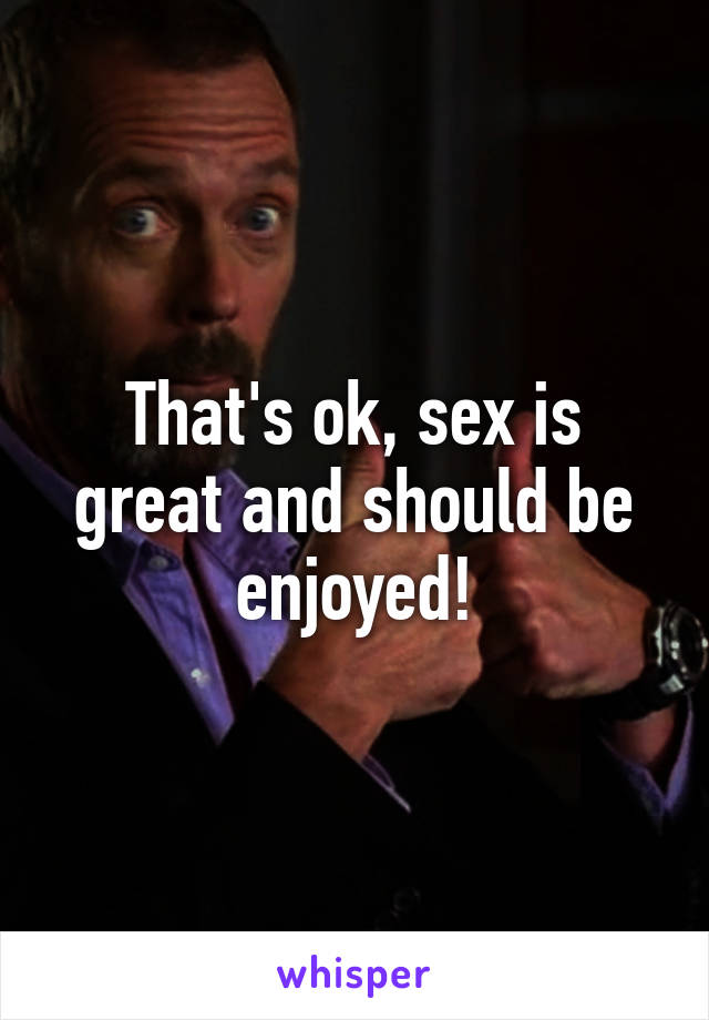 That's ok, sex is great and should be enjoyed!