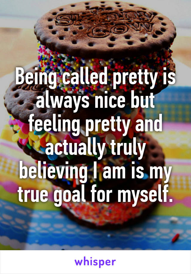 Being called pretty is always nice but feeling pretty and actually truly believing I am is my true goal for myself.