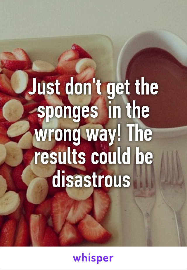 Just don't get the sponges  in the wrong way! The results could be disastrous 