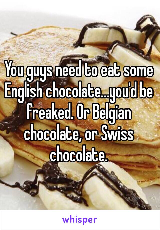 You guys need to eat some English chocolate...you'd be freaked. Or Belgian chocolate, or Swiss chocolate.