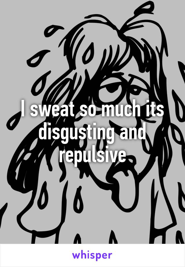 I sweat so much its disgusting and repulsive