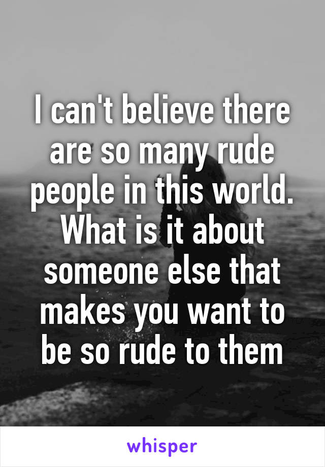 I can't believe there are so many rude people in this world. What is it about someone else that makes you want to be so rude to them