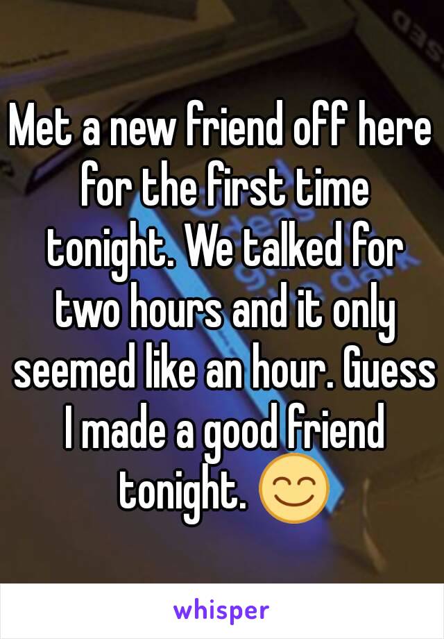 Met a new friend off here for the first time tonight. We talked for two hours and it only seemed like an hour. Guess I made a good friend tonight. 😊