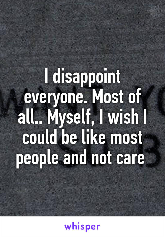 I disappoint everyone. Most of all.. Myself, I wish I could be like most people and not care 