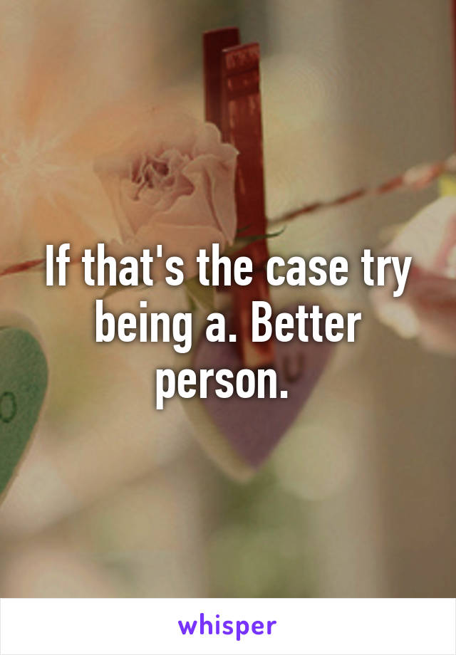 If that's the case try being a. Better person. 