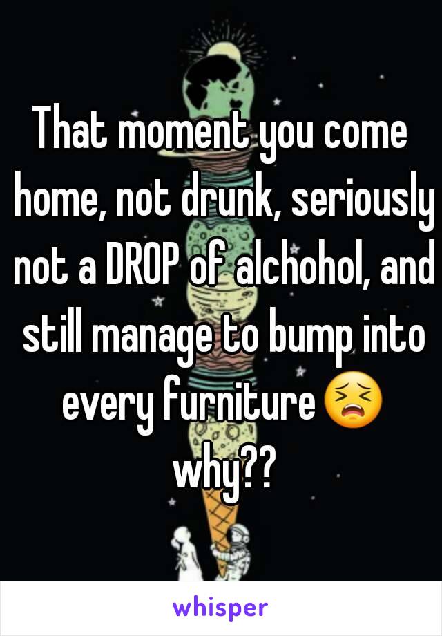 That moment you come home, not drunk, seriously not a DROP of alchohol, and still manage to bump into every furniture😣 why??