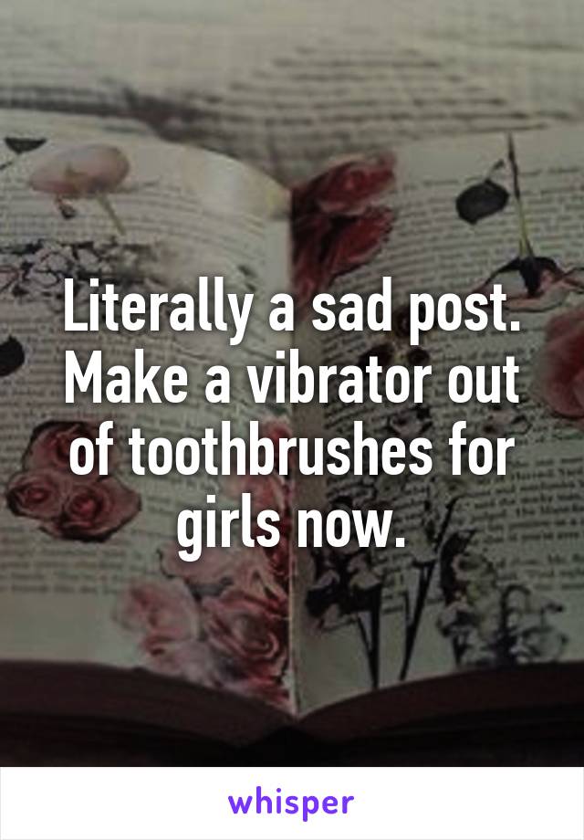 Literally a sad post. Make a vibrator out of toothbrushes for girls now.