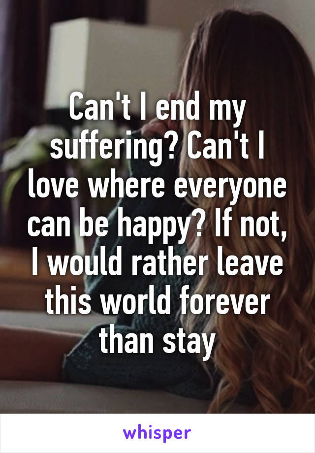 Can't I end my suffering? Can't I love where everyone can be happy? If not, I would rather leave this world forever than stay