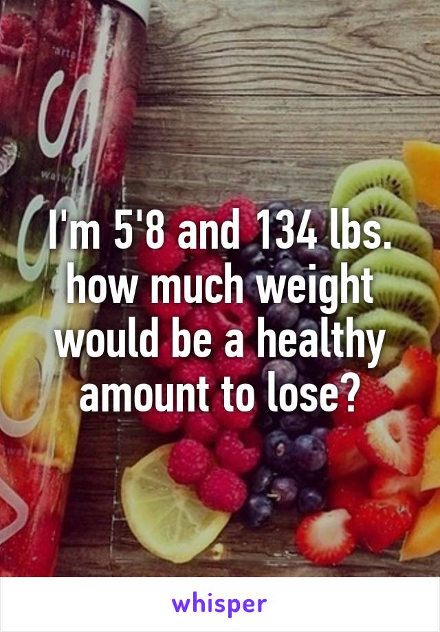 I'm 5'8 and 134 lbs. how much weight would be a healthy amount to lose?