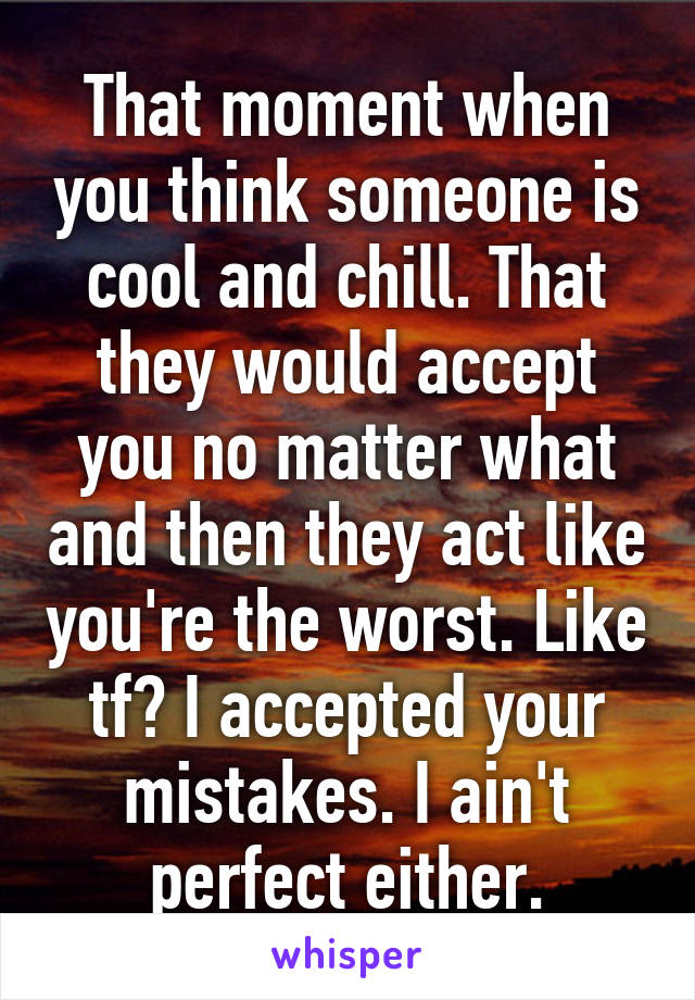 That moment when you think someone is cool and chill. That they would accept you no matter what and then they act like you're the worst. Like tf? I accepted your mistakes. I ain't perfect either.