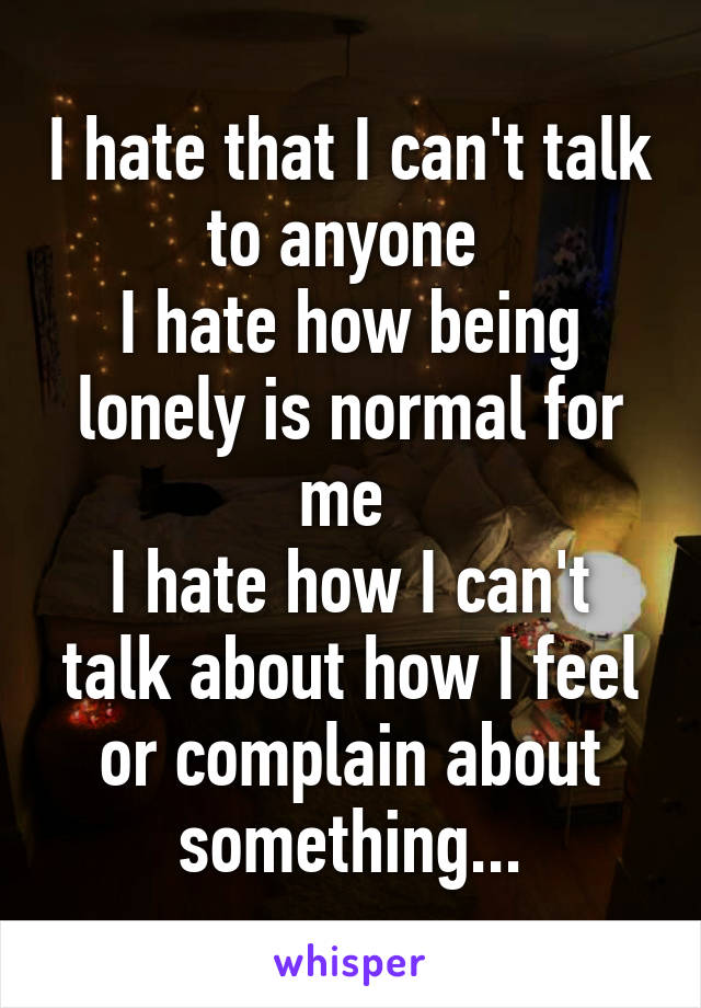 I hate that I can't talk to anyone 
I hate how being lonely is normal for me 
I hate how I can't talk about how I feel or complain about something...