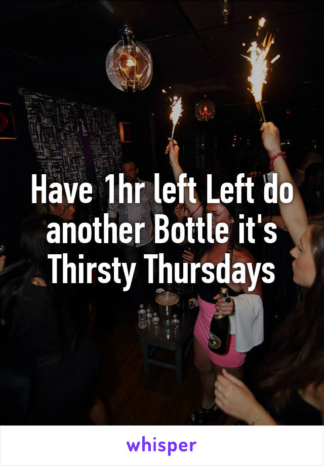 Have 1hr left Left do another Bottle it's Thirsty Thursdays