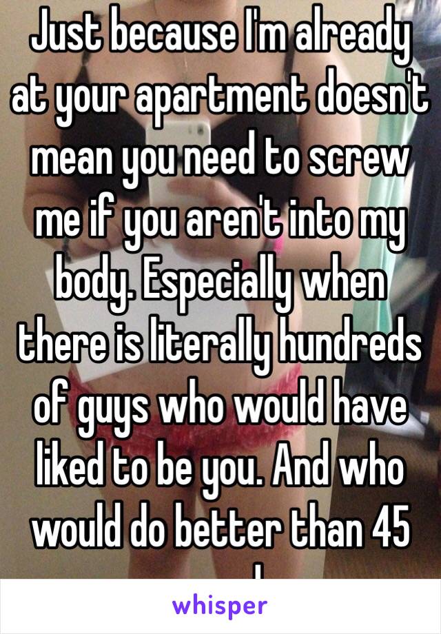 Just because I'm already at your apartment doesn't mean you need to screw me if you aren't into my body. Especially when there is literally hundreds of guys who would have liked to be you. And who would do better than 45 seconds. 