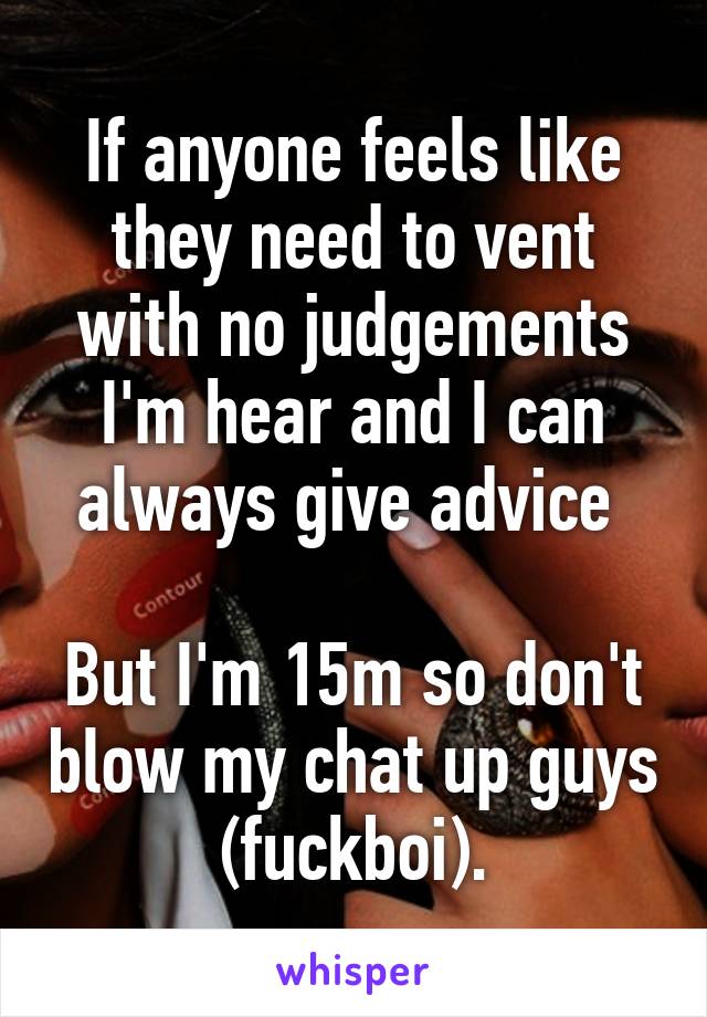 If anyone feels like they need to vent with no judgements I'm hear and I can always give advice 

But I'm 15m so don't blow my chat up guys (fuckboi).