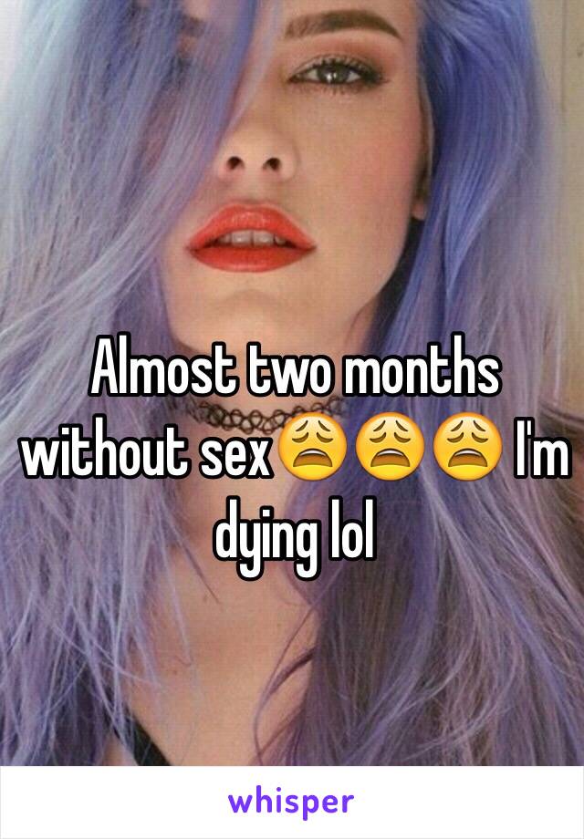 Almost two months without sex😩😩😩 I'm dying lol 