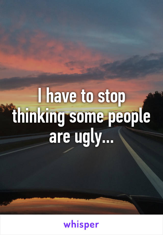 I have to stop thinking some people are ugly...