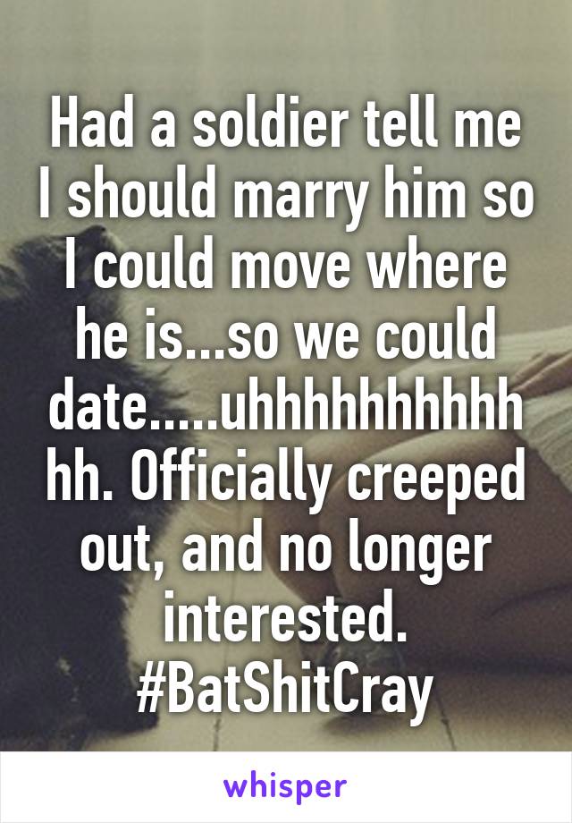 Had a soldier tell me I should marry him so I could move where he is...so we could date.....uhhhhhhhhhhhh. Officially creeped out, and no longer interested. #BatShitCray