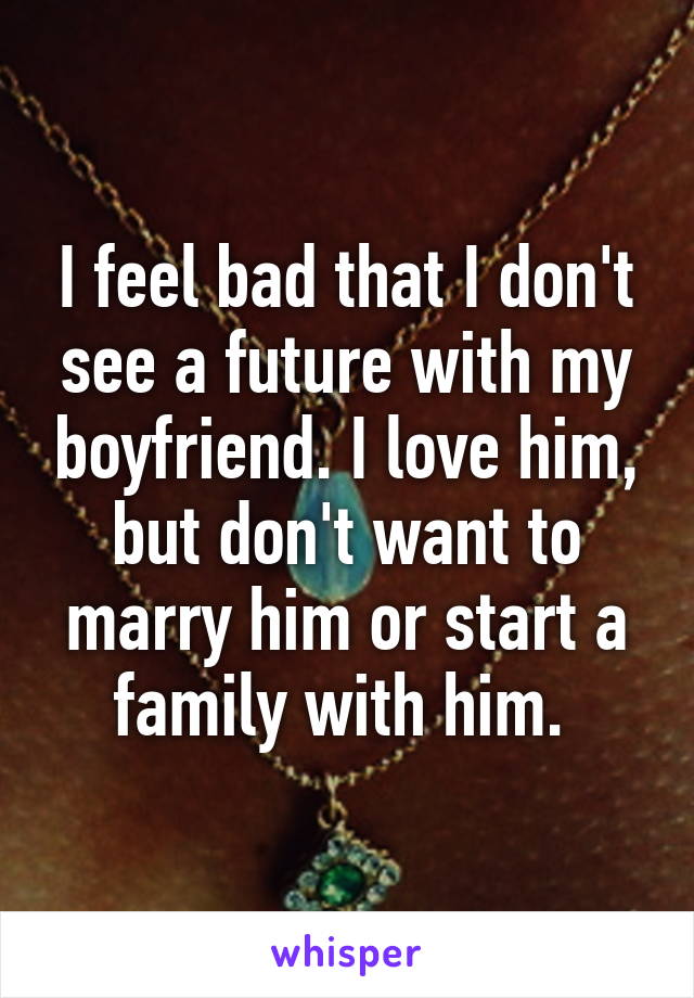 I feel bad that I don't see a future with my boyfriend. I love him, but don't want to marry him or start a family with him. 