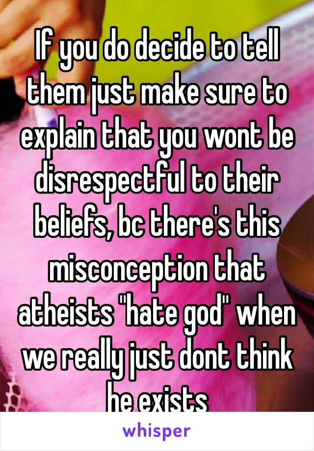 If you do decide to tell them just make sure to explain that you wont be disrespectful to their beliefs, bc there's this misconception that atheists "hate god" when we really just dont think he exists