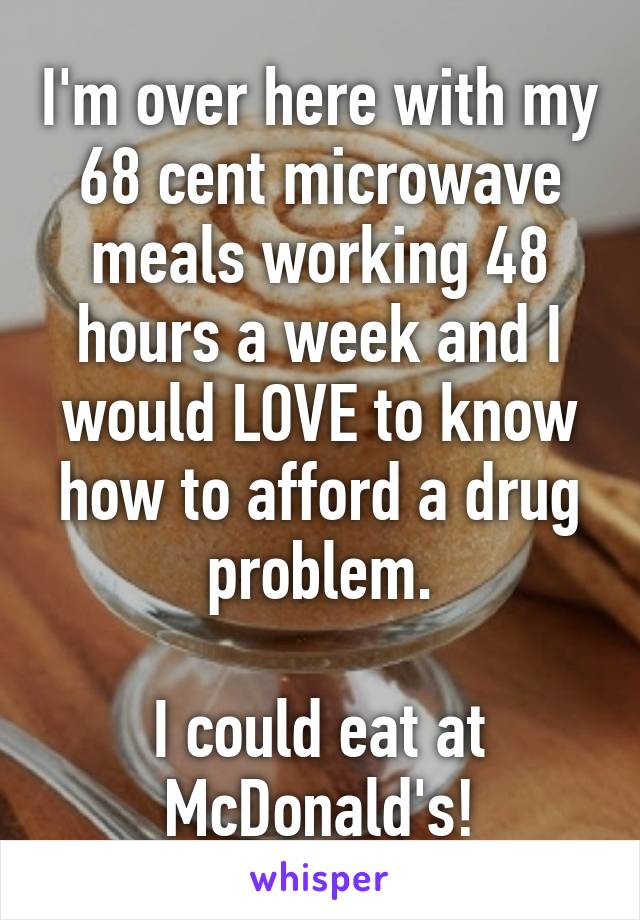I'm over here with my 68 cent microwave meals working 48 hours a week and I would LOVE to know how to afford a drug problem.

I could eat at McDonald's!