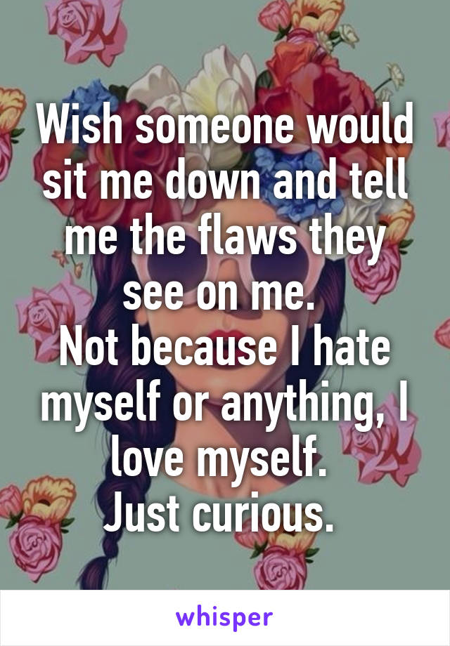 Wish someone would sit me down and tell me the flaws they see on me. 
Not because I hate myself or anything, I love myself. 
Just curious. 