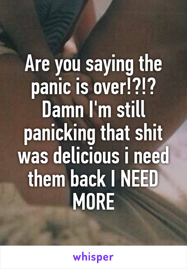 Are you saying the panic is over!?!? Damn I'm still panicking that shit was delicious i need them back I NEED MORE