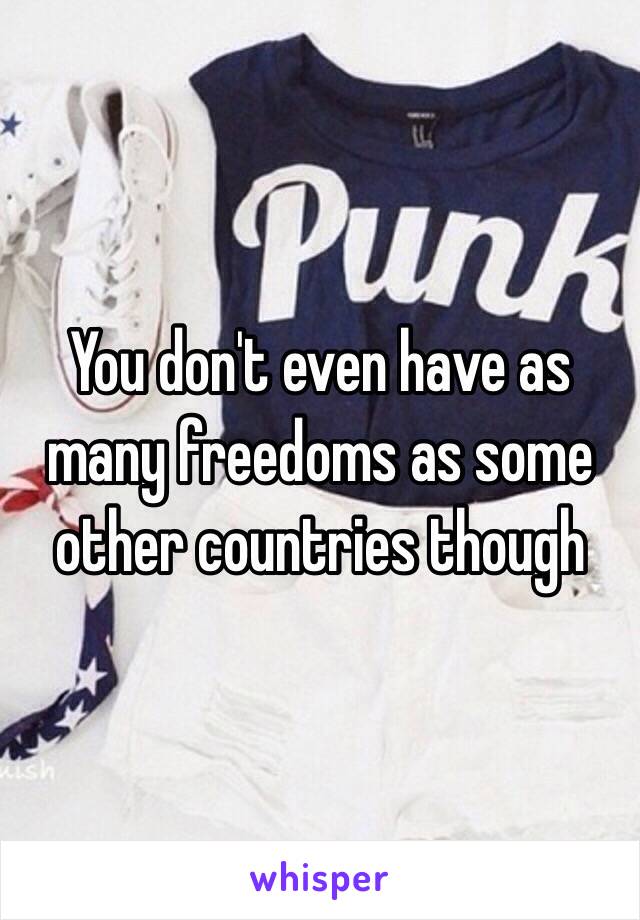 You don't even have as many freedoms as some other countries though