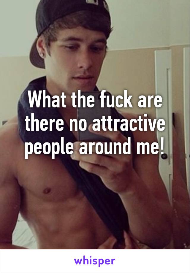 What the fuck are there no attractive people around me!
