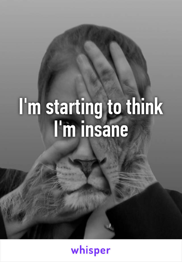 I'm starting to think I'm insane
