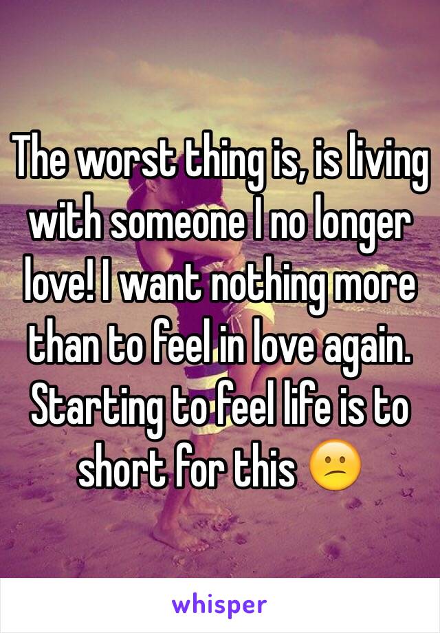 The worst thing is, is living with someone I no longer love! I want nothing more than to feel in love again. Starting to feel life is to short for this 😕