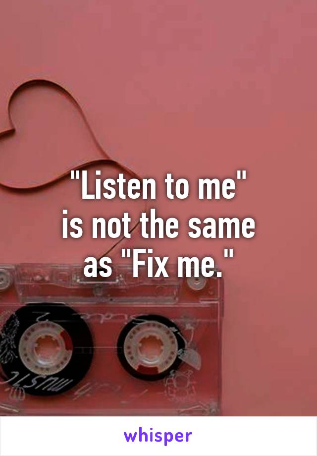 "Listen to me"
is not the same
as "Fix me."